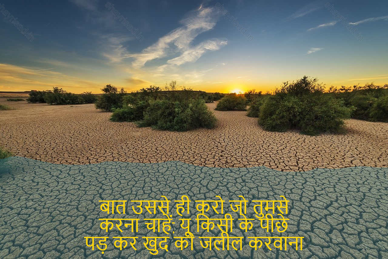 sad shayri (shayari) in English-बात उससे ही करो जो तुमसे
करना चाहें, यू किसी के पीछे
पड़ कर खुद को जलील करवाना
अच्छी बात नहीं..-Speak only to what you will.
Do want, u following someone
To degrade oneself
Not a good thing..